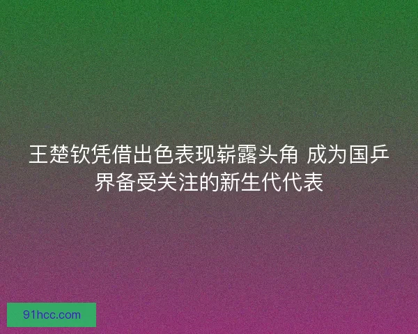 王楚钦凭借出色表现崭露头角 成为国乒界备受关注的新生代代表