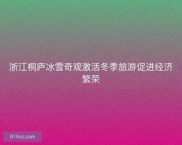 浙江桐庐冰雪奇观激活冬季旅游促进经济繁荣