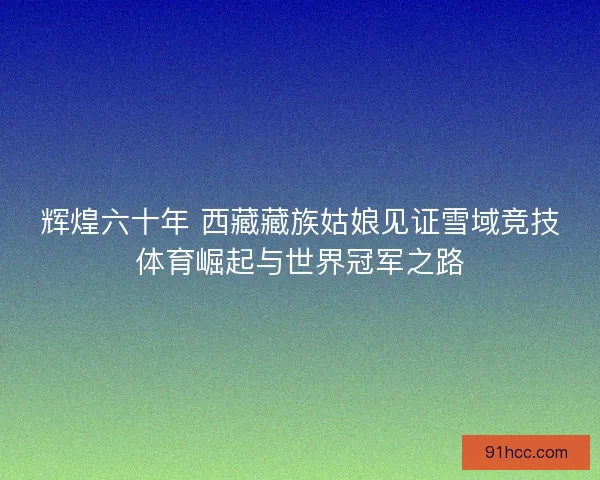辉煌六十年 西藏藏族姑娘见证雪域竞技体育崛起与世界冠军之路