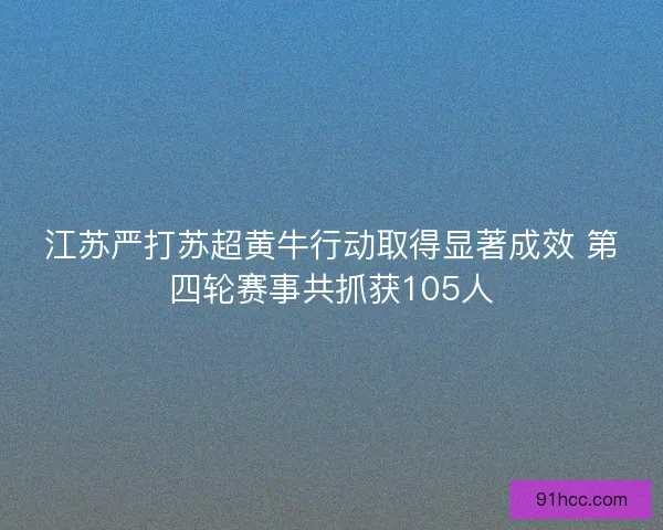 江苏严打苏超黄牛行动取得显著成效 第四轮赛事共抓获105人