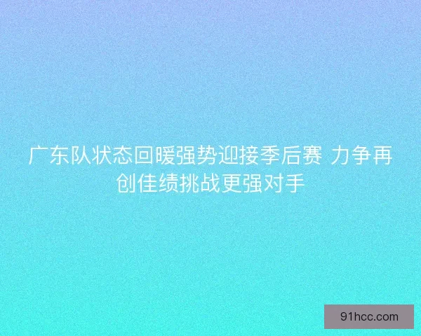 广东队状态回暖强势迎接季后赛 力争再创佳绩挑战更强对手